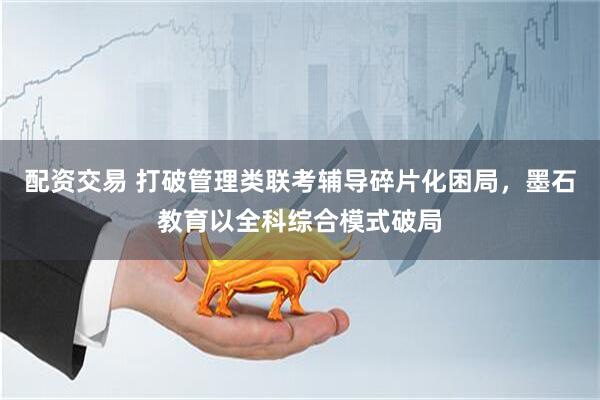 配资交易 打破管理类联考辅导碎片化困局，墨石教育以全科综合模式破局