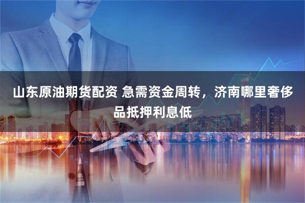 山东原油期货配资 急需资金周转，济南哪里奢侈品抵押利息低