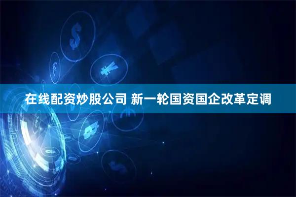 在线配资炒股公司 新一轮国资国企改革定调