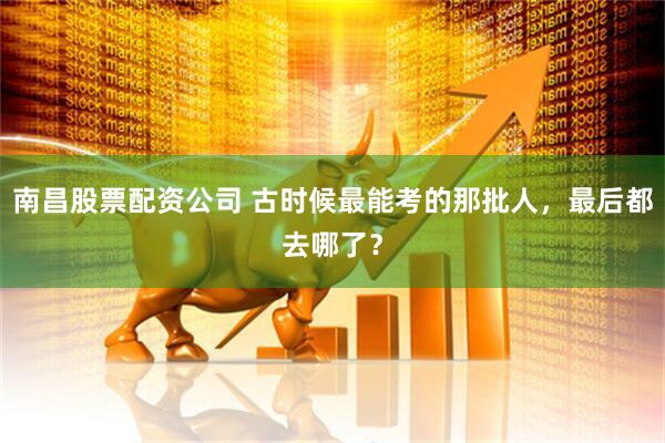 南昌股票配资公司 古时候最能考的那批人，最后都去哪了？
