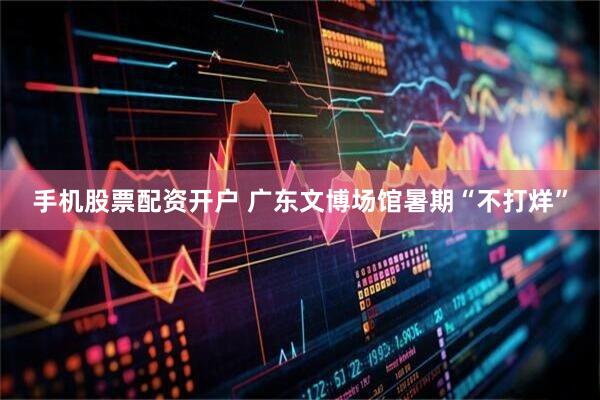 手机股票配资开户 广东文博场馆暑期“不打烊”