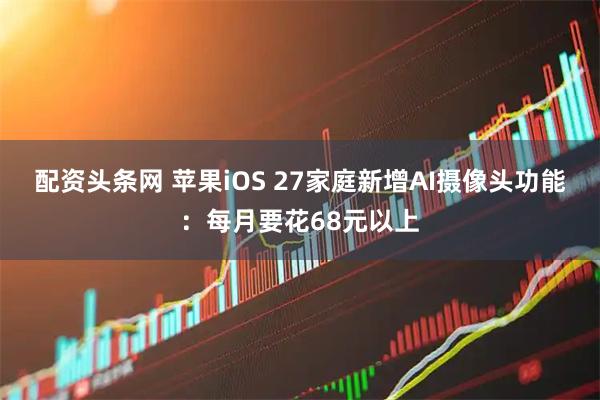 配资头条网 苹果iOS 27家庭新增AI摄像头功能：每月要花68元以上