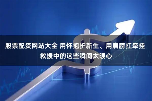 股票配资网站大全 用怀抱护新生、用肩膀扛牵挂 救援中的这些瞬间太暖心