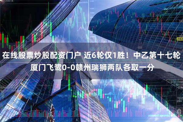 在线股票炒股配资门户 近6轮仅1胜!中乙第十七轮 厦门飞鹭0-0赣州瑞狮两队各取一分