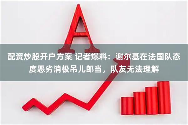 配资炒股开户方案 记者爆料:谢尔基在法国队态度恶劣消极吊儿郎当,队友无法理解