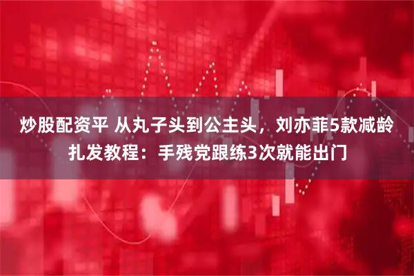 炒股配资平 从丸子头到公主头，刘亦菲5款减龄扎发教程：手残党跟练3次就能出门