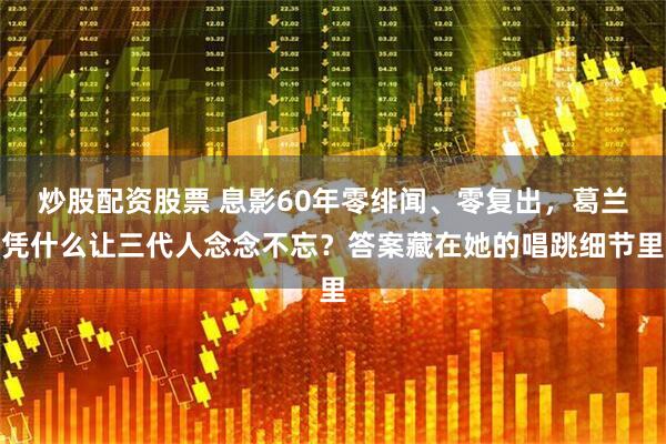 炒股配资股票 息影60年零绯闻、零复出，葛兰凭什么让三代人念念不忘？答案藏在她的唱跳细节里